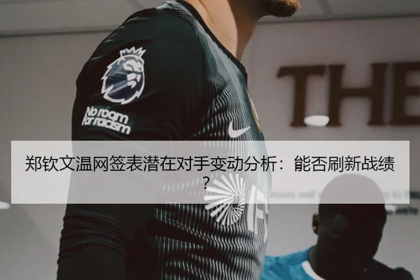 郑钦文温网签表潜在对手变动分析：能否刷新战绩？